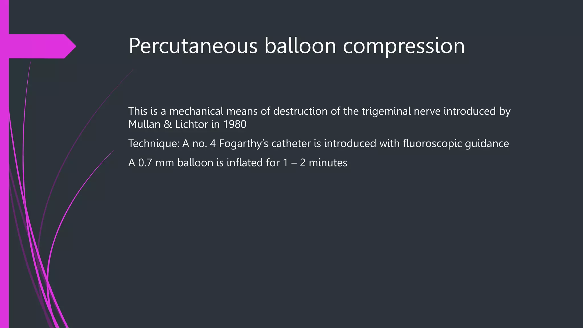 Percutaneous balloon compression
This is a mechanical means of destruction of the trigeminal nerve introduced by
Mullan & Lichtor in 1980
Technique: A no. 4 Fogarthy’s catheter is introduced with fluoroscopic guidance
A 0.7 mm balloon is inflated for 1 – 2 minutes
 