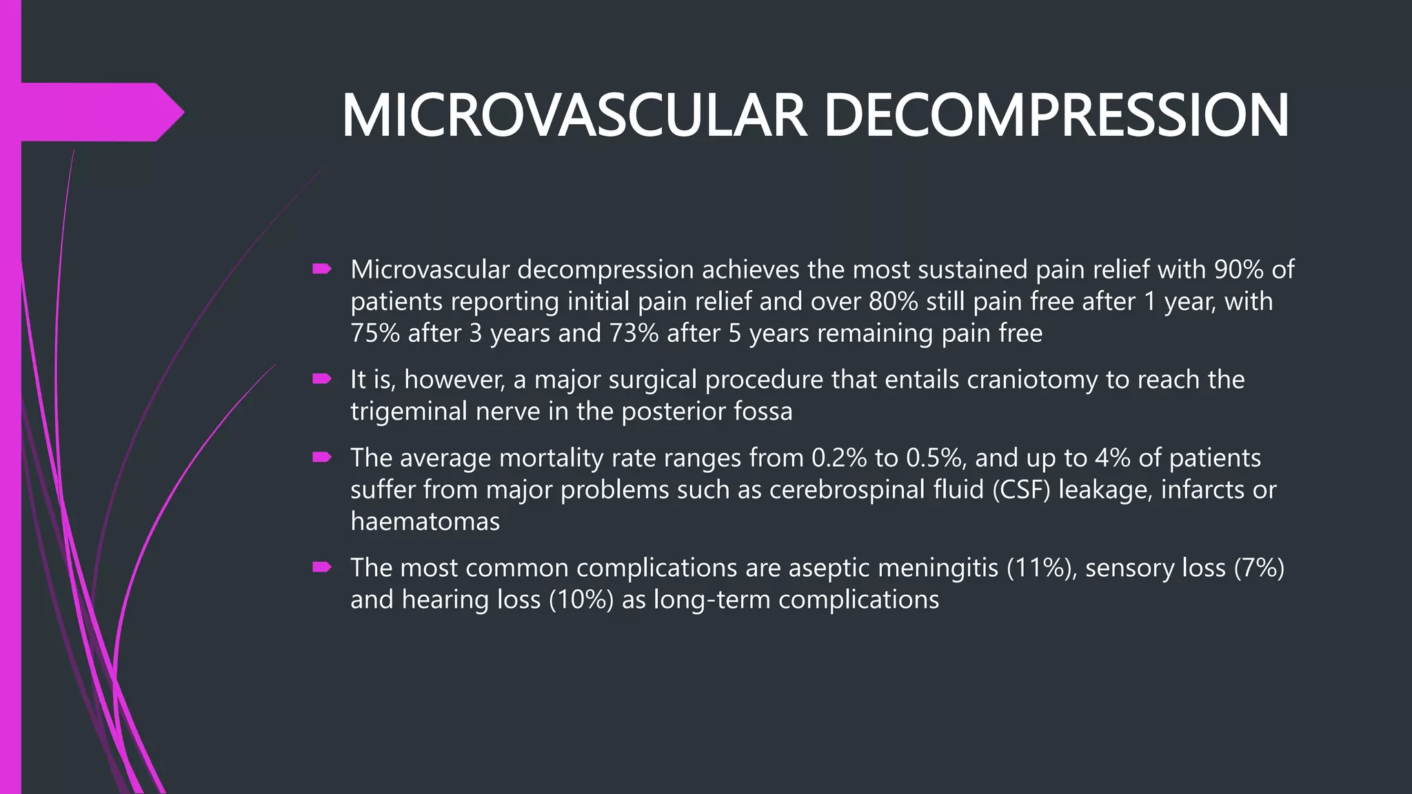 MICROVASCULAR DECOMPRESSION
 Microvascular decompression achieves the most sustained pain relief with 90% of
patients reporting initial pain relief and over 80% still pain free after 1 year, with
75% after 3 years and 73% after 5 years remaining pain free
 It is, however, a major surgical procedure that entails craniotomy to reach the
trigeminal nerve in the posterior fossa
 The average mortality rate ranges from 0.2% to 0.5%, and up to 4% of patients
suffer from major problems such as cerebrospinal fluid (CSF) leakage, infarcts or
haematomas
 The most common complications are aseptic meningitis (11%), sensory loss (7%)
and hearing loss (10%) as long-term complications
 