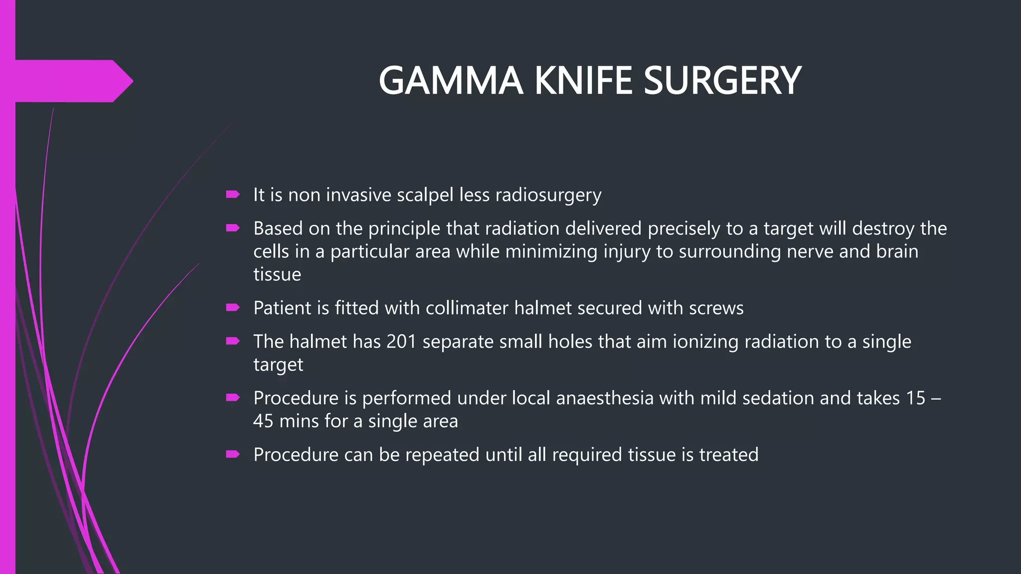 GAMMA KNIFE SURGERY
 It is non invasive scalpel less radiosurgery
 Based on the principle that radiation delivered precisely to a target will destroy the
cells in a particular area while minimizing injury to surrounding nerve and brain
tissue
 Patient is fitted with collimater halmet secured with screws
 The halmet has 201 separate small holes that aim ionizing radiation to a single
target
 Procedure is performed under local anaesthesia with mild sedation and takes 15 –
45 mins for a single area
 Procedure can be repeated until all required tissue is treated
 