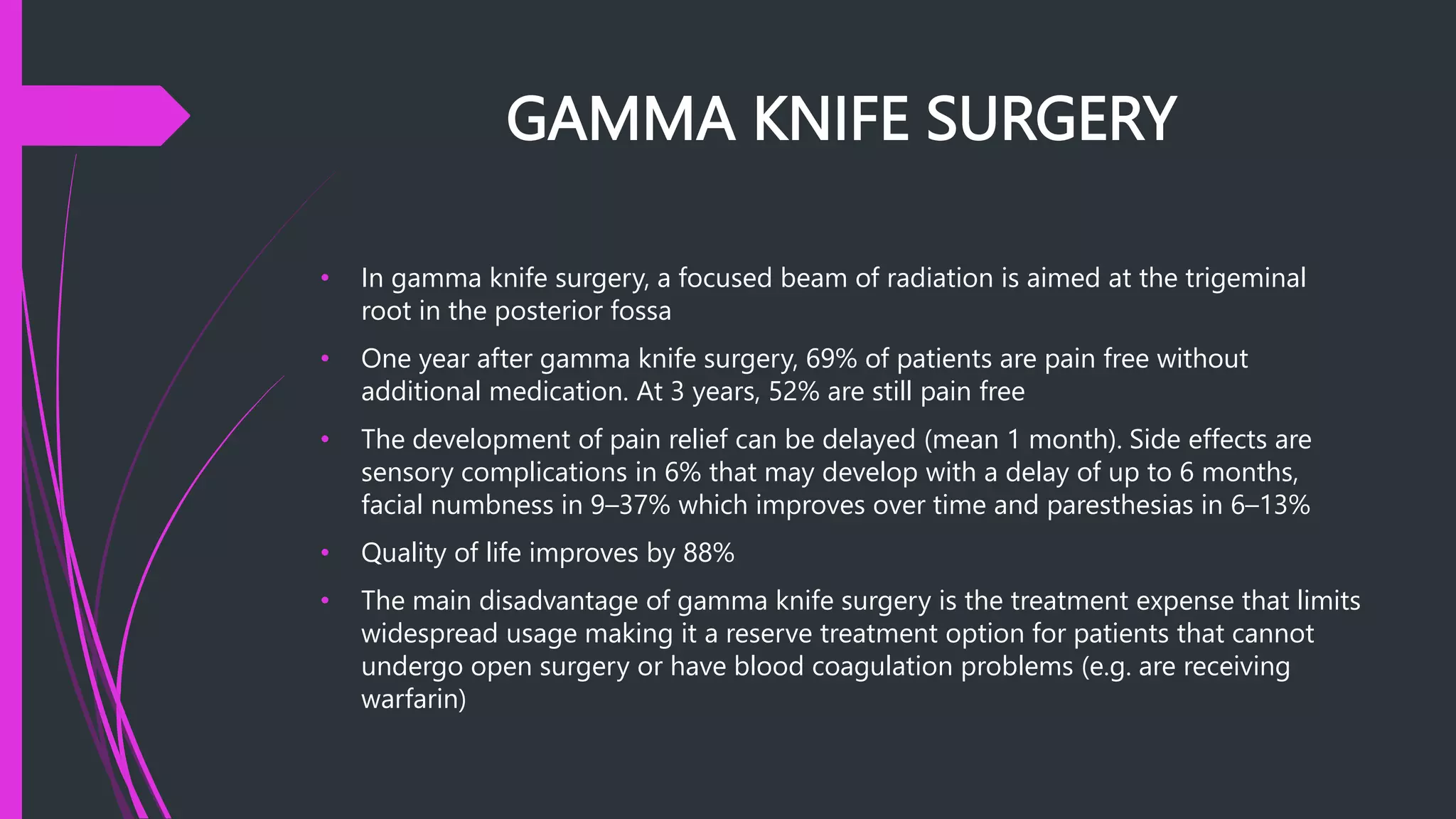 GAMMA KNIFE SURGERY
• In gamma knife surgery, a focused beam of radiation is aimed at the trigeminal
root in the posterior fossa
• One year after gamma knife surgery, 69% of patients are pain free without
additional medication. At 3 years, 52% are still pain free
• The development of pain relief can be delayed (mean 1 month). Side effects are
sensory complications in 6% that may develop with a delay of up to 6 months,
facial numbness in 9–37% which improves over time and paresthesias in 6–13%
• Quality of life improves by 88%
• The main disadvantage of gamma knife surgery is the treatment expense that limits
widespread usage making it a reserve treatment option for patients that cannot
undergo open surgery or have blood coagulation problems (e.g. are receiving
warfarin)
 
