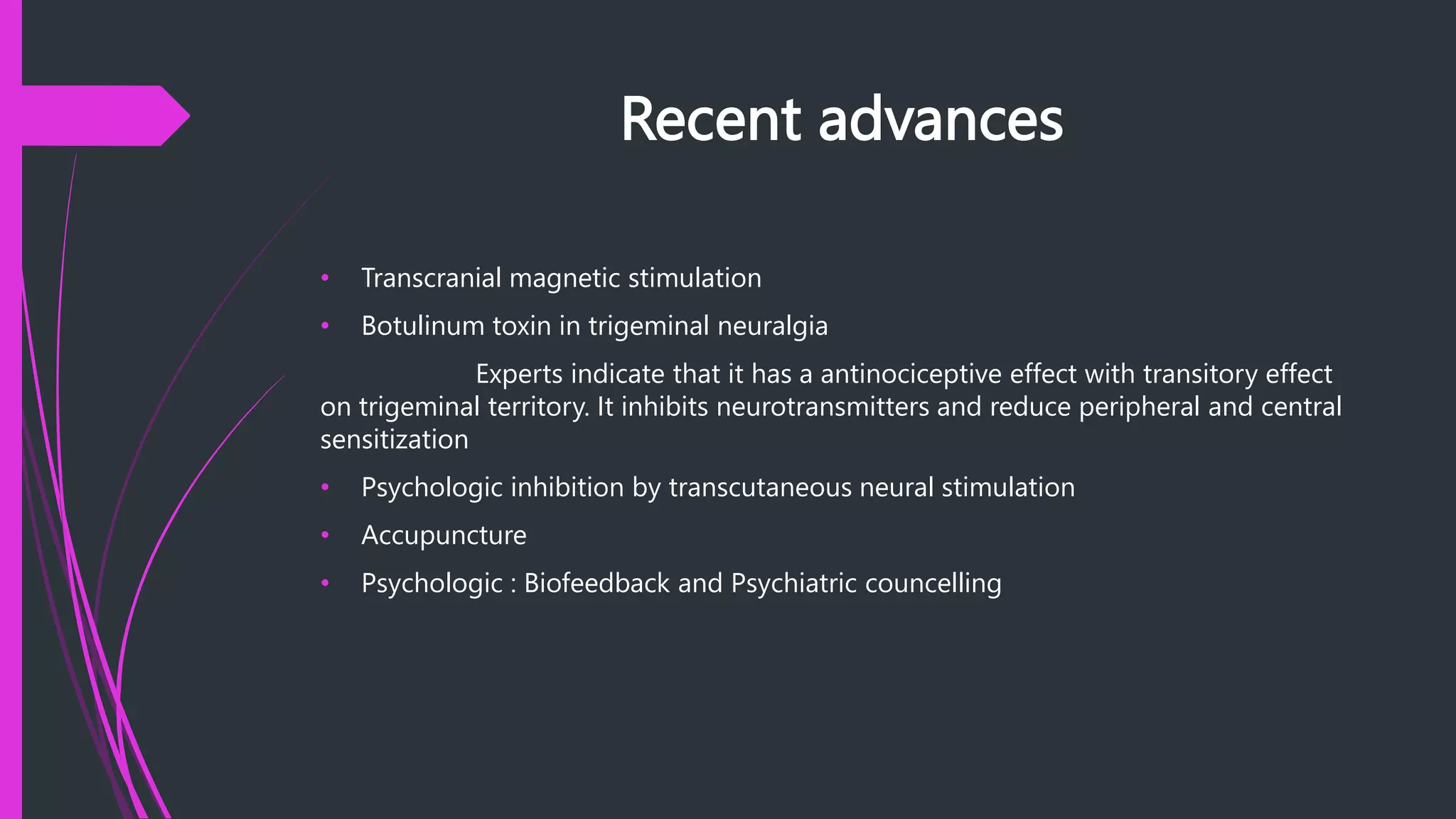Recent advances
• Transcranial magnetic stimulation
• Botulinum toxin in trigeminal neuralgia
Experts indicate that it has a antinociceptive effect with transitory effect
on trigeminal territory. It inhibits neurotransmitters and reduce peripheral and central
sensitization
• Psychologic inhibition by transcutaneous neural stimulation
• Accupuncture
• Psychologic : Biofeedback and Psychiatric councelling
 
