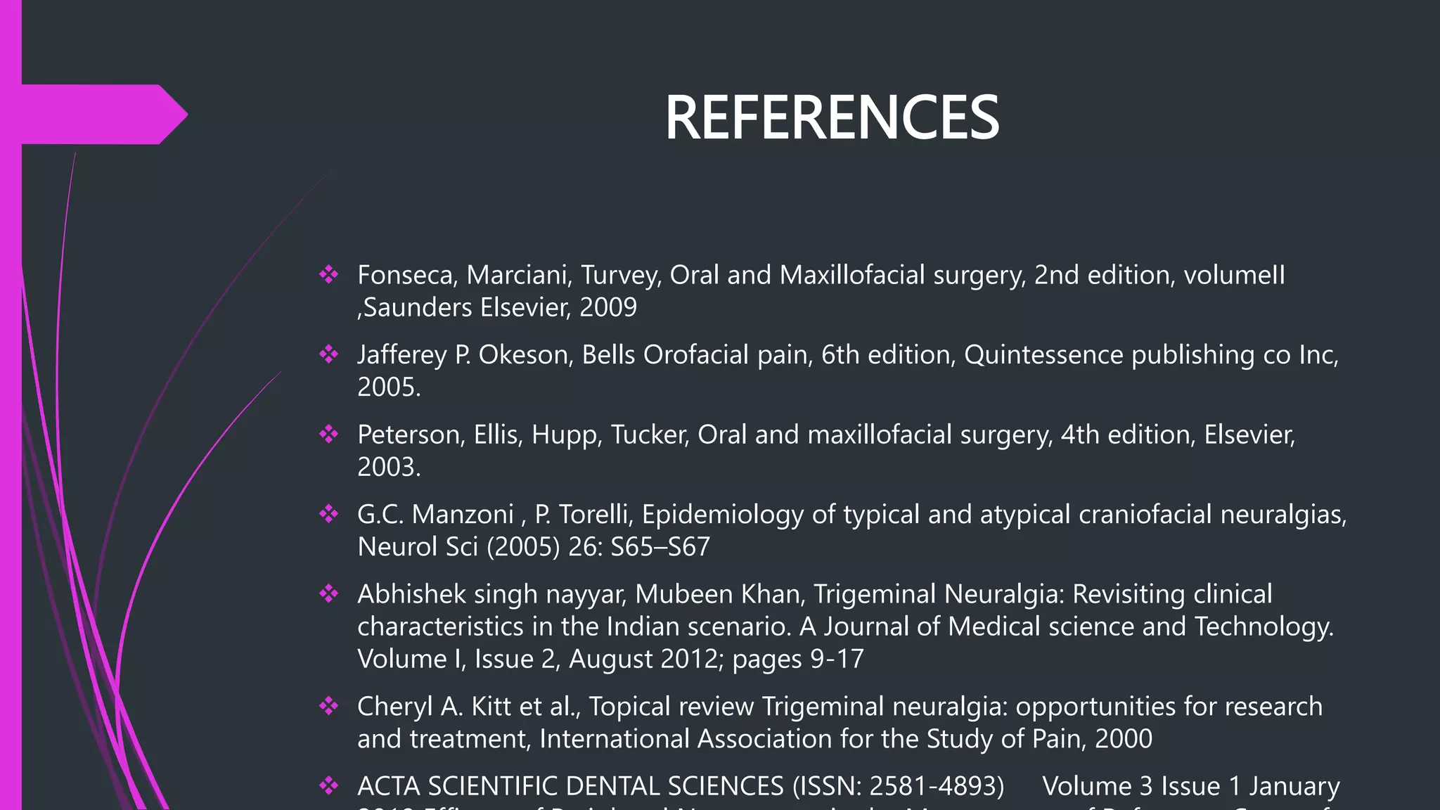 REFERENCES
 Fonseca, Marciani, Turvey, Oral and Maxillofacial surgery, 2nd edition, volumeII
,Saunders Elsevier, 2009
 Jafferey P. Okeson, Bells Orofacial pain, 6th edition, Quintessence publishing co Inc,
2005.
 Peterson, Ellis, Hupp, Tucker, Oral and maxillofacial surgery, 4th edition, Elsevier,
2003.
 G.C. Manzoni , P. Torelli, Epidemiology of typical and atypical craniofacial neuralgias,
Neurol Sci (2005) 26: S65–S67
 Abhishek singh nayyar, Mubeen Khan, Trigeminal Neuralgia: Revisiting clinical
characteristics in the Indian scenario. A Journal of Medical science and Technology.
Volume I, Issue 2, August 2012; pages 9-17
 Cheryl A. Kitt et al., Topical review Trigeminal neuralgia: opportunities for research
and treatment, International Association for the Study of Pain, 2000
 ACTA SCIENTIFIC DENTAL SCIENCES (ISSN: 2581-4893) Volume 3 Issue 1 January
 