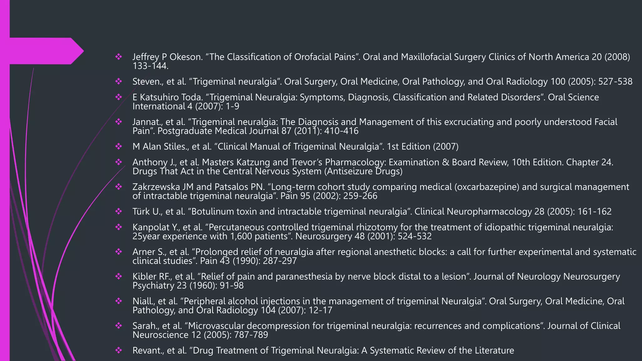  Jeffrey P Okeson. “The Classification of Orofacial Pains”. Oral and Maxillofacial Surgery Clinics of North America 20 (2008)
133-144.
 Steven., et al. “Trigeminal neuralgia”. Oral Surgery, Oral Medicine, Oral Pathology, and Oral Radiology 100 (2005): 527-538
 E Katsuhiro Toda. “Trigeminal Neuralgia: Symptoms, Diagnosis, Classification and Related Disorders”. Oral Science
International 4 (2007): 1-9
 Jannat., et al. “Trigeminal neuralgia: The Diagnosis and Management of this excruciating and poorly understood Facial
Pain”. Postgraduate Medical Journal 87 (2011): 410-416
 M Alan Stiles., et al. “Clinical Manual of Trigeminal Neuralgia”. 1st Edition (2007)
 Anthony J., et al. Masters Katzung and Trevor’s Pharmacology: Examination & Board Review, 10th Edition. Chapter 24.
Drugs That Act in the Central Nervous System (Antiseizure Drugs)
 Zakrzewska JM and Patsalos PN. “Long-term cohort study comparing medical (oxcarbazepine) and surgical management
of intractable trigeminal neuralgia”. Pain 95 (2002): 259-266
 Türk U., et al. “Botulinum toxin and intractable trigeminal neuralgia”. Clinical Neuropharmacology 28 (2005): 161-162
 Kanpolat Y., et al. “Percutaneous controlled trigeminal rhizotomy for the treatment of idiopathic trigeminal neuralgia:
25year experience with 1,600 patients”. Neurosurgery 48 (2001): 524-532
 Arner S., et al. “Prolonged relief of neuralgia after regional anesthetic blocks: a call for further experimental and systematic
clinical studies”. Pain 43 (1990): 287-297
 Kibler RF., et al. “Relief of pain and paranesthesia by nerve block distal to a lesion”. Journal of Neurology Neurosurgery
Psychiatry 23 (1960): 91-98
 Niall., et al. “Peripheral alcohol injections in the management of trigeminal Neuralgia”. Oral Surgery, Oral Medicine, Oral
Pathology, and Oral Radiology 104 (2007): 12-17
 Sarah., et al. “Microvascular decompression for trigeminal neuralgia: recurrences and complications”. Journal of Clinical
Neuroscience 12 (2005): 787-789
 Revant., et al. “Drug Treatment of Trigeminal Neuralgia: A Systematic Review of the Literature
 