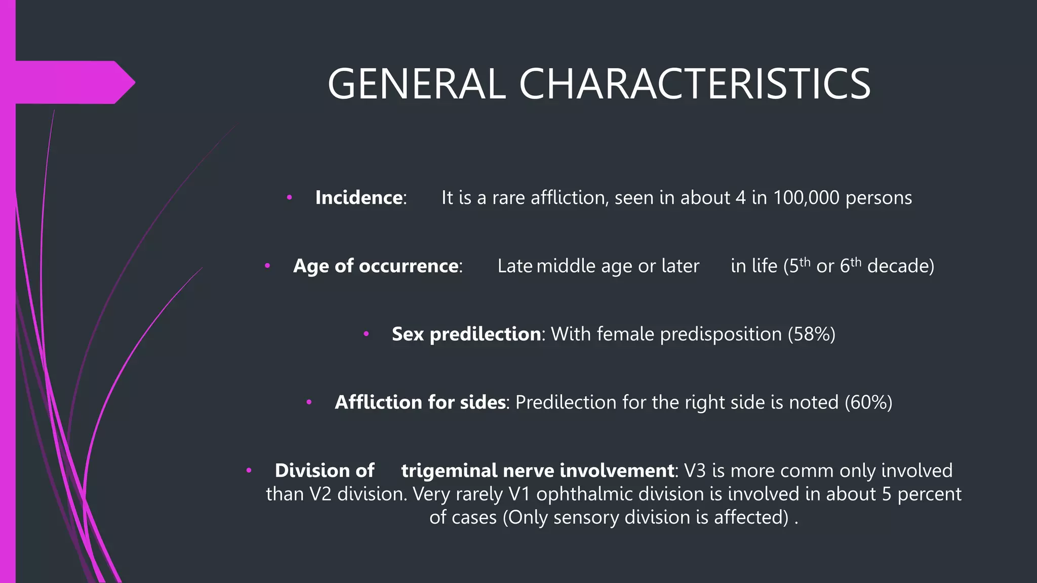 GENERAL CHARACTERISTICS
• Incidence: It is a rare affliction, seen in about 4 in 100,000 persons
• Age of occurrence: Late middle age or later in life (5th or 6th decade)
• Sex predilection: With female predisposition (58%)
• Affliction for sides: Predilection for the right side is noted (60%)
• Division of trigeminal nerve involvement: V3 is more comm only involved
than V2 division. Very rarely V1 ophthalmic division is involved in about 5 percent
of cases (Only sensory division is affected) .
 