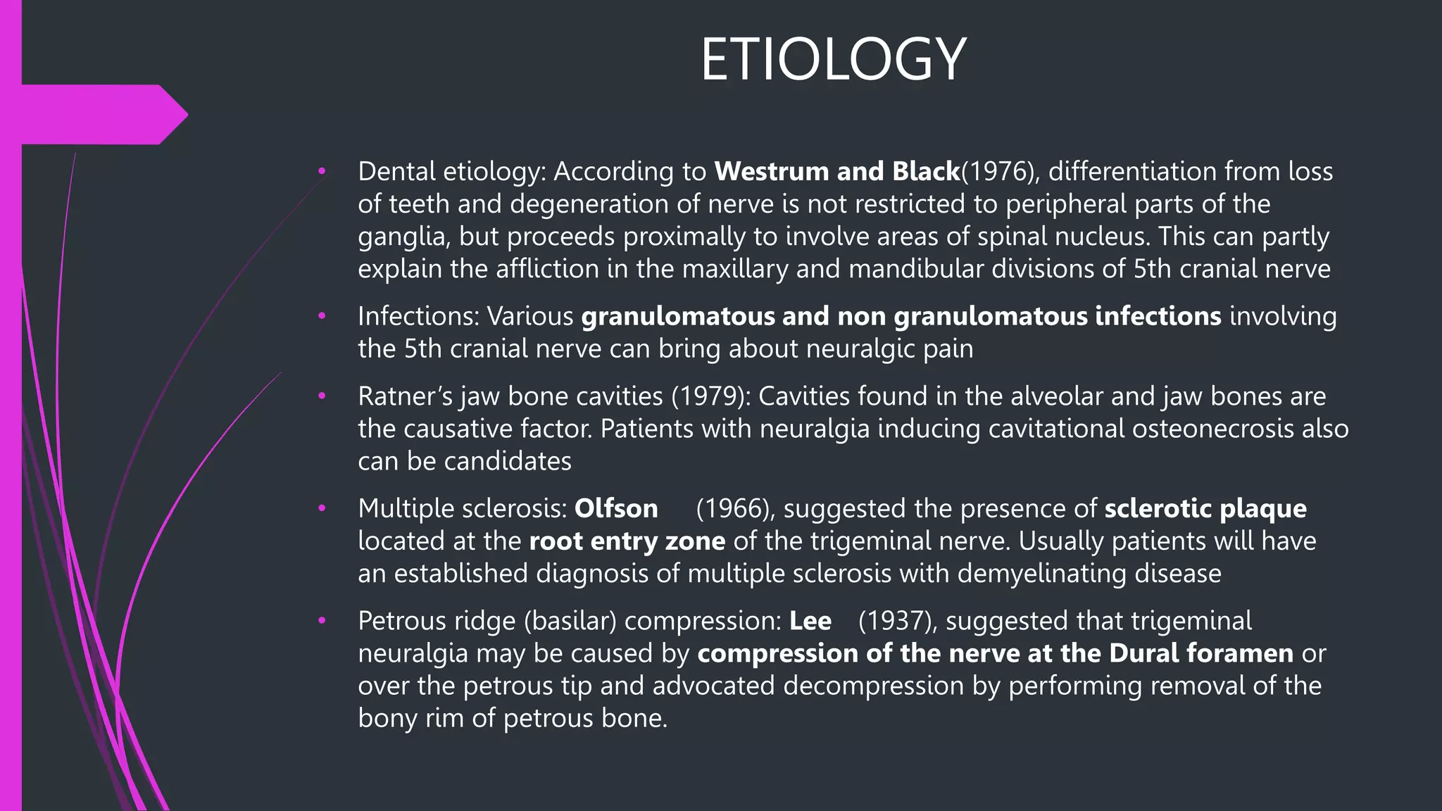 ETIOLOGY
• Dental etiology: According to Westrum and Black(1976), differentiation from loss
of teeth and degeneration of nerve is not restricted to peripheral parts of the
ganglia, but proceeds proximally to involve areas of spinal nucleus. This can partly
explain the affliction in the maxillary and mandibular divisions of 5th cranial nerve
• Infections: Various granulomatous and non granulomatous infections involving
the 5th cranial nerve can bring about neuralgic pain
• Ratner’s jaw bone cavities (1979): Cavities found in the alveolar and jaw bones are
the causative factor. Patients with neuralgia inducing cavitational osteonecrosis also
can be candidates
• Multiple sclerosis: Olfson (1966), suggested the presence of sclerotic plaque
located at the root entry zone of the trigeminal nerve. Usually patients will have
an established diagnosis of multiple sclerosis with demyelinating disease
• Petrous ridge (basilar) compression: Lee (1937), suggested that trigeminal
neuralgia may be caused by compression of the nerve at the Dural foramen or
over the petrous tip and advocated decompression by performing removal of the
bony rim of petrous bone.
 