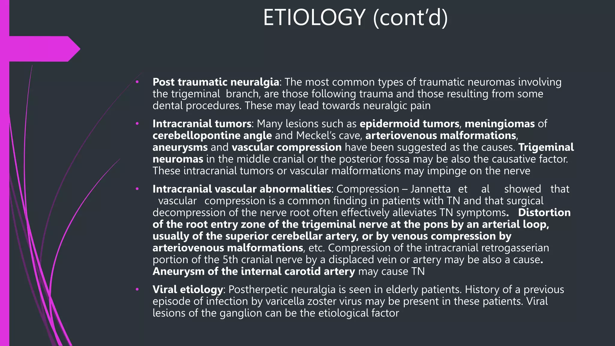 ETIOLOGY (cont’d)
• Post traumatic neuralgia: The most common types of traumatic neuromas involving
the trigeminal branch, are those following trauma and those resulting from some
dental procedures. These may lead towards neuralgic pain
• Intracranial tumors: Many lesions such as epidermoid tumors, meningiomas of
cerebellopontine angle and Meckel’s cave, arteriovenous malformations,
aneurysms and vascular compression have been suggested as the causes. Trigeminal
neuromas in the middle cranial or the posterior fossa may be also the causative factor.
These intracranial tumors or vascular malformations may impinge on the nerve
• Intracranial vascular abnormalities: Compression – Jannetta et al showed that
vascular compression is a common finding in patients with TN and that surgical
decompression of the nerve root often effectively alleviates TN symptoms. Distortion
of the root entry zone of the trigeminal nerve at the pons by an arterial loop,
usually of the superior cerebellar artery, or by venous compression by
arteriovenous malformations, etc. Compression of the intracranial retrogasserian
portion of the 5th cranial nerve by a displaced vein or artery may be also a cause.
Aneurysm of the internal carotid artery may cause TN
• Viral etiology: Postherpetic neuralgia is seen in elderly patients. History of a previous
episode of infection by varicella zoster virus may be present in these patients. Viral
lesions of the ganglion can be the etiological factor
 