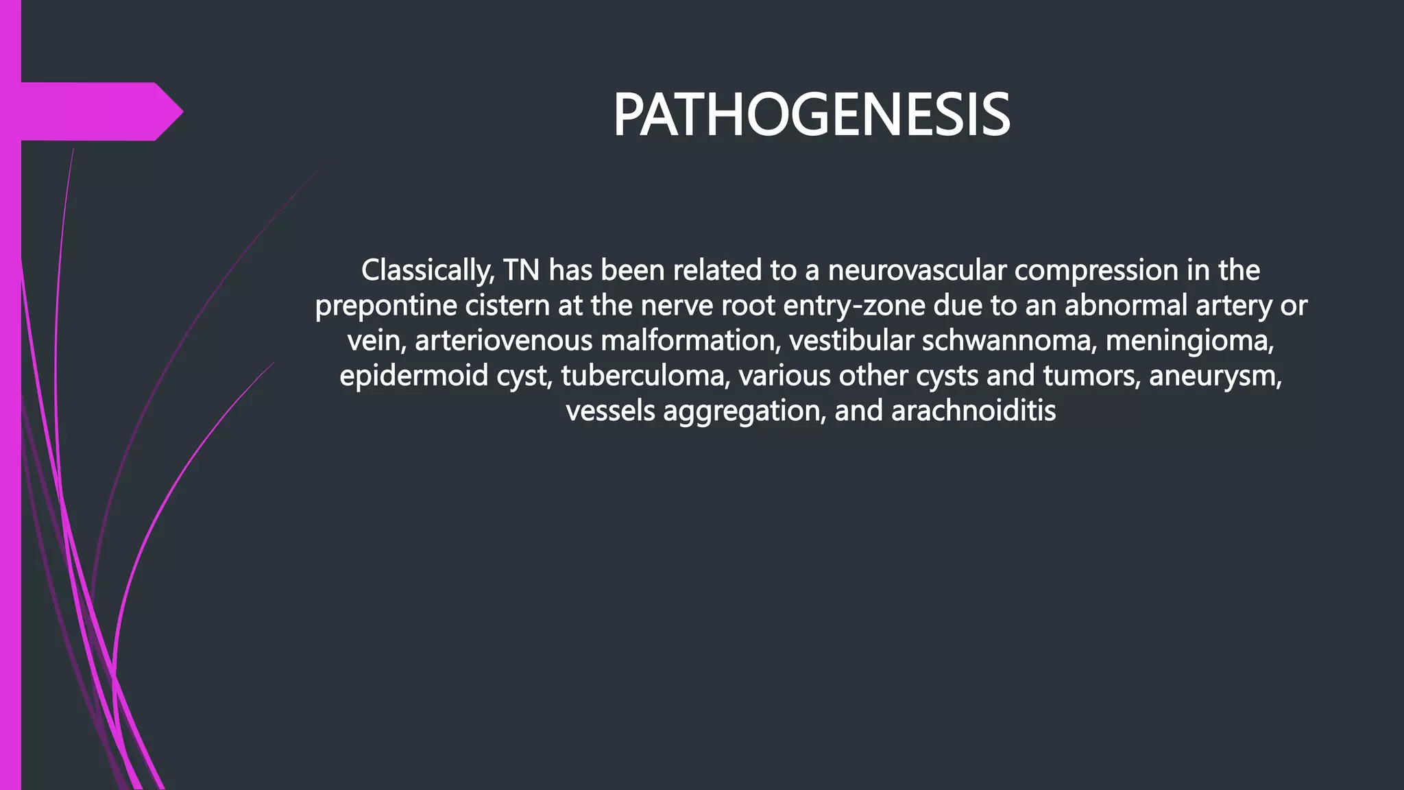 PATHOGENESIS
Classically, TN has been related to a neurovascular compression in the
prepontine cistern at the nerve root entry-zone due to an abnormal artery or
vein, arteriovenous malformation, vestibular schwannoma, meningioma,
epidermoid cyst, tuberculoma, various other cysts and tumors, aneurysm,
vessels aggregation, and arachnoiditis
 