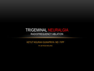 KETUT NGURAH GUNAPRIYA MD FIPP
FK UB RSSA MALANG
TRIGEMINAL NEURALGIA
RADIOFREQUENCY ABLATION
 
