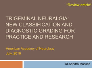 TRIGEMINAL NEURALGIA:
NEW CLASSIFICATION AND
DIAGNOSTIC GRADING FOR
PRACTICE AND RESEARCH
American Academy of Neurology
July, 2016
Dr.Sandra Mosses
*Review article*
 