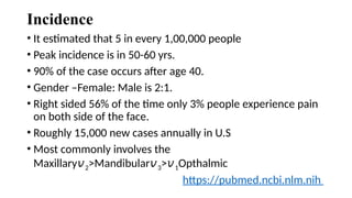Incidence
• It estimated that 5 in every 1,00,000 people
• Peak incidence is in 50-60 yrs.
• 90% of the case occurs after age 40.
• Gender –Female: Male is 2:1.
• Right sided 56% of the time only 3% people experience pain
on both side of the face.
• Roughly 15,000 new cases annually in U.S
• Most commonly involves the
Maxillary𝑣2>Mandibular𝑣3>𝑣1Opthalmic
https://pubmed.ncbi.nlm.nih
 