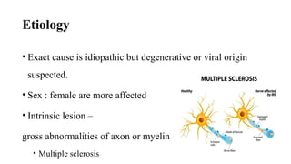 Etiology
• Exact cause is idiopathic but degenerative or viral origin
suspected.
• Sex : female are more affected
• Intrinsic lesion –
gross abnormalities of axon or myelin
• Multiple sclerosis
 