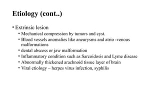 Etiology (cont..)
• Extrinsic lesion
• Mechanical compression by tumors and cyst.
• Blood vessels anomalies like aneurysms and atrio -venous
malformations
• dental abscess or jaw malformation
• Inflammatory condition such as Sarcoidosis and Lyme disease
• Abnormally thickened arachnoid tissue layer of brain
• Viral etiology – herpes virus infection, syphilis
 