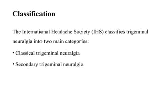 Classification
The International Headache Society (IHS) classifies trigeminal
neuralgia into two main categories:
• Classical trigeminal neuralgia
• Secondary trigeminal neuralgia
 