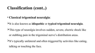 Classification (cont..)
• Classical trigeminal neuralgia:
It is also known as idiopathic or typical trigeminal neuralgia.
This type of neuralgia involves sudden, severe, electric shock like
or stabbing pain in the trigeminal nerve’s distribution areas.
It’s typically unilateral and often triggered by activities like eating,
talking or touching the face.
 