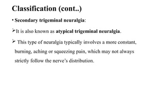 Classification (cont..)
• Secondary trigeminal neuralgia:
It is also known as atypical trigeminal neuralgia.
 This type of neuralgia typically involves a more constant,
burning, aching or squeezing pain, which may not always
strictly follow the nerve’s distribution.
 