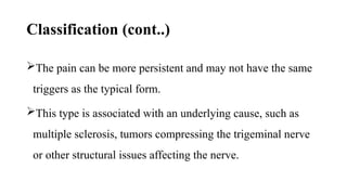 Classification (cont..)
The pain can be more persistent and may not have the same
triggers as the typical form.
This type is associated with an underlying cause, such as
multiple sclerosis, tumors compressing the trigeminal nerve
or other structural issues affecting the nerve.
 