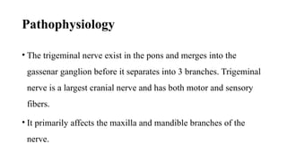 Pathophysiology
• The trigeminal nerve exist in the pons and merges into the
gassenar ganglion before it separates into 3 branches. Trigeminal
nerve is a largest cranial nerve and has both motor and sensory
fibers.
• It primarily affects the maxilla and mandible branches of the
nerve.
 