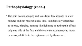 Pathophysiology (cont..)
• The pain occurs abruptly and lasts from few seconds to a few
minutes and can reoccur at any time. Pain typically described
as intense, piercing, burning like lightning bolt; the pain affects
only one side of the face and there are no accompanying motor
or sensory deficits in the region served by the nerve.
 