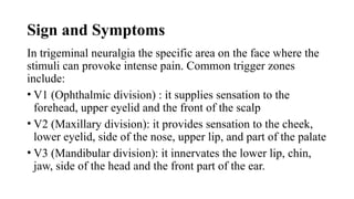 Sign and Symptoms
In trigeminal neuralgia the specific area on the face where the
stimuli can provoke intense pain. Common trigger zones
include:
• V1 (Ophthalmic division) : it supplies sensation to the
forehead, upper eyelid and the front of the scalp
• V2 (Maxillary division): it provides sensation to the cheek,
lower eyelid, side of the nose, upper lip, and part of the palate
• V3 (Mandibular division): it innervates the lower lip, chin,
jaw, side of the head and the front part of the ear.
 