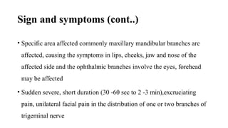 Sign and symptoms (cont..)
• Specific area affected commonly maxillary mandibular branches are
affected, causing the symptoms in lips, cheeks, jaw and nose of the
affected side and the ophthalmic branches involve the eyes, forehead
may be affected
• Sudden severe, short duration (30 -60 sec to 2 -3 min),excruciating
pain, unilateral facial pain in the distribution of one or two branches of
trigeminal nerve
 