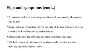 Sign and symptoms (cont..)
• A persistent dull ache or burning sensation with occasionally sharp come
and go pain
• Sharp, stabbing or shooting pain on one side of the face that feels series of
electric shock and lasts for second to minute.
• Immediately after the pain transient facial numbness may occur
• The first episode of pain may last for days, weeks, months and then
typically the pains stop for while
 