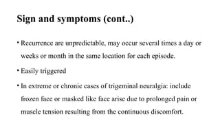 Sign and symptoms (cont..)
• Recurrence are unpredictable, may occur several times a day or
weeks or month in the same location for each episode.
• Easily triggered
• In extreme or chronic cases of trigeminal neuralgia: include
frozen face or masked like face arise due to prolonged pain or
muscle tension resulting from the continuous discomfort.
 