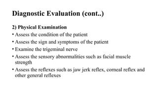 Diagnostic Evaluation (cont..)
2) Physical Examination
• Assess the condition of the patient
• Assess the sign and symptoms of the patient
• Examine the trigeminal nerve
• Assess the sensory abnormalities such as facial muscle
strength
• Assess the reflexes such as jaw jerk reflex, corneal reflex and
other general reflexes
 