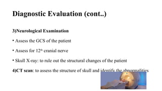 Diagnostic Evaluation (cont..)
3)Neurological Examination
• Assess the GCS of the patient
• Assess for 12th
cranial nerve
• Skull X-ray: to rule out the structural changes of the patient
4)CT scan: to assess the structure of skull and identify the abnormalities
 