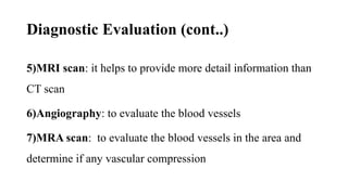 Diagnostic Evaluation (cont..)
5)MRI scan: it helps to provide more detail information than
CT scan
6)Angiography: to evaluate the blood vessels
7)MRA scan: to evaluate the blood vessels in the area and
determine if any vascular compression
 