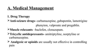 A. Medical Management
1. Drug Therapy
Anti-seizure drugs- carbamazepine, gabapentin, lamotrigine
phenyton, valproate and pregablin.
Muscle relaxants –baclofen, clonazepam.
Tricyclic antidepressants- amitriptyline, norptyline or
carbamazepine.
 Analgesic or opioids are usually not effective in controlling
pain
 