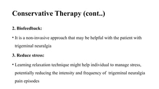Conservative Therapy (cont..)
2. Biofeedback:
• It is a non-invasive approach that may be helpful with the patient with
trigeminal neuralgia
3. Reduce stress:
• Learning relaxation technique might help individual to manage stress,
potentially reducing the intensity and frequency of trigeminal neuralgia
pain episodes
 