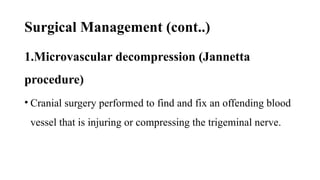 Surgical Management (cont..)
1.Microvascular decompression (Jannetta
procedure)
• Cranial surgery performed to find and fix an offending blood
vessel that is injuring or compressing the trigeminal nerve.
 