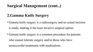 Surgical Management (cont..)
2.Gamma Knife Surgery
• Gamma knife surgery is a radiosurgery and no actual incision
is made, making it the least invasive surgical option.
• Gamma knife surgery is a common procedure for patients
who cannot tolerate surgery and/or those who have
unsuccessful treatments with medications.
 