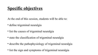 Specific objectives
At the end of this session, students will be able to:
• define trigeminal neuralgia
• list the causes of trigeminal neuralgia
• state the classification of trigeminal neuralgia
• describe the pathophysiology of trigeminal neuralgia
• list the sign and symptoms of trigeminal neuralgia
 