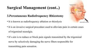 Surgical Management (cont..)
3.Percutaneous Radiofrequency Rhizotomy
• It is known as radiofrequency ablation or rhizolysis
• It is an invasive surgical procedure used to alleviate pain in certain cases
of trigeminal neuralgia.
• It’s aim is to reduce or block pain signals transmitted by the trigeminal
nerve by selectively damaging the nerve fibers responsible for
transmitting pain sensation.
 
