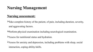 Nursing Management
Nursing assessment:
Take complete history of the patient, of pain, including duration, severity,
and aggravating factors.
Perform physical examination including neurological examination.
Assess for nutritional status and hydration.
Assess for anxiety and depression, including problems with sleep, social
interaction, coping ability/skills.
 