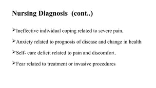 Nursing Diagnosis (cont..)
Ineffective individual coping related to severe pain.
Anxiety related to prognosis of disease and change in health
Self- care deficit related to pain and discomfort.
Fear related to treatment or invasive procedures
 