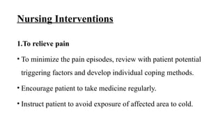 Nursing Interventions
1.To relieve pain
• To minimize the pain episodes, review with patient potential
triggering factors and develop individual coping methods.
• Encourage patient to take medicine regularly.
• Instruct patient to avoid exposure of affected area to cold.
 
