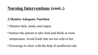 Nursing Interventions (cont..)
2.Monitor Adequate Nutrition
• Monitor daily intake and output.
• Instruct the patient to take food and fluids at room
temperature. Avoid foods that are too cold or hot.
• Encourage to chew with the help of unaffected side.
 