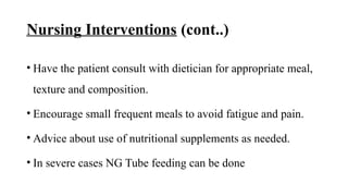 Nursing Interventions (cont..)
• Have the patient consult with dietician for appropriate meal,
texture and composition.
• Encourage small frequent meals to avoid fatigue and pain.
• Advice about use of nutritional supplements as needed.
• In severe cases NG Tube feeding can be done
 