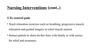 Nursing Interventions (cont..)
3.To control pain
• Teach relaxation exercises such as breathing, progressive muscle
relaxation and guided imagery to relief muscle tension
• Instruct patient to share his/her fears with family or with nurses
for relief and assurance.
 