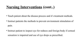 Nursing Interventions (cont..)
• Teach patient about the disease process and it’s treatment methods.
• Instruct patients the methods to prevent environment stimulation of
pain.
• Instruct patient to inspect eye for redness and foreign body if corneal
sensation is impaired and use of eye drops as prescribed.
 