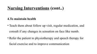 Nursing Interventions (cont..)
4.To maintain health
• Teach them about follow up visit, regular medication, and
consult if any changes in sensation on face like numb.
• Refer the patient to physiotherapy and speech therapy for
facial exercise and to improve communication
 