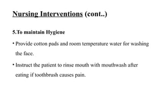 Nursing Interventions (cont..)
5.To maintain Hygiene
• Provide cotton pads and room temperature water for washing
the face.
• Instruct the patient to rinse mouth with mouthwash after
eating if toothbrush causes pain.
 