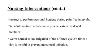Nursing Interventions (cont..)
• Instruct to perform personal hygiene during pain free intervals.
• Schedule routine dental care to prevent extensive dental
treatment.
• Warm normal saline irrigation of the affected eye 2/3 times a
day is helpful in preventing corneal infection.
 