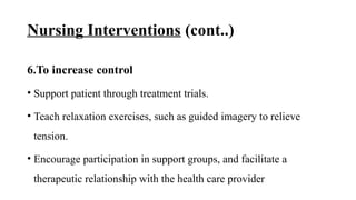 Nursing Interventions (cont..)
6.To increase control
• Support patient through treatment trials.
• Teach relaxation exercises, such as guided imagery to relieve
tension.
• Encourage participation in support groups, and facilitate a
therapeutic relationship with the health care provider
 