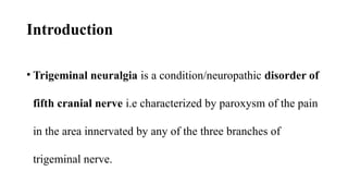 Introduction
• Trigeminal neuralgia is a condition/neuropathic disorder of
fifth cranial nerve i.e characterized by paroxysm of the pain
in the area innervated by any of the three branches of
trigeminal nerve.
 