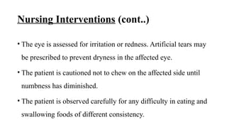 Nursing Interventions (cont..)
• The eye is assessed for irritation or redness. Artificial tears may
be prescribed to prevent dryness in the affected eye.
• The patient is cautioned not to chew on the affected side until
numbness has diminished.
• The patient is observed carefully for any difficulty in eating and
swallowing foods of different consistency.
 
