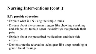 Nursing Interventions (cont..)
8.To provide education
• Explain what is TN using the simple terms
• Discuss about the common triggers like chewing, speaking
and ask patient to note down the activities that precede their
pain
• Explain about the prescribed medications and their side
effects
• Demonstrate the relaxation techniques like deep breathing or
gentle facial massage
 