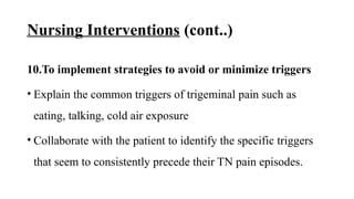 Nursing Interventions (cont..)
10.To implement strategies to avoid or minimize triggers
• Explain the common triggers of trigeminal pain such as
eating, talking, cold air exposure
• Collaborate with the patient to identify the specific triggers
that seem to consistently precede their TN pain episodes.
 